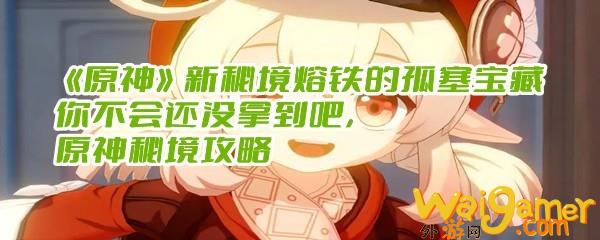 《原神》新秘境熔铁的孤塞宝藏你不会还没拿到吧，原神秘境攻略