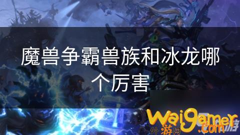 魔兽争霸兽族和冰龙哪个厉害，魔兽争霸兽族和冰王哪个好